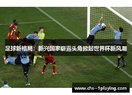足球新格局:新兴国家崭露头角掀起世界杯新风潮 足球新格局:新兴国家崭露头角掀起世界杯新风潮