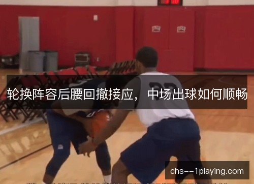 轮换阵容后腰回撤接应,中场出球如何顺畅 轮换阵容后腰回撤接应,中场出球如何顺畅